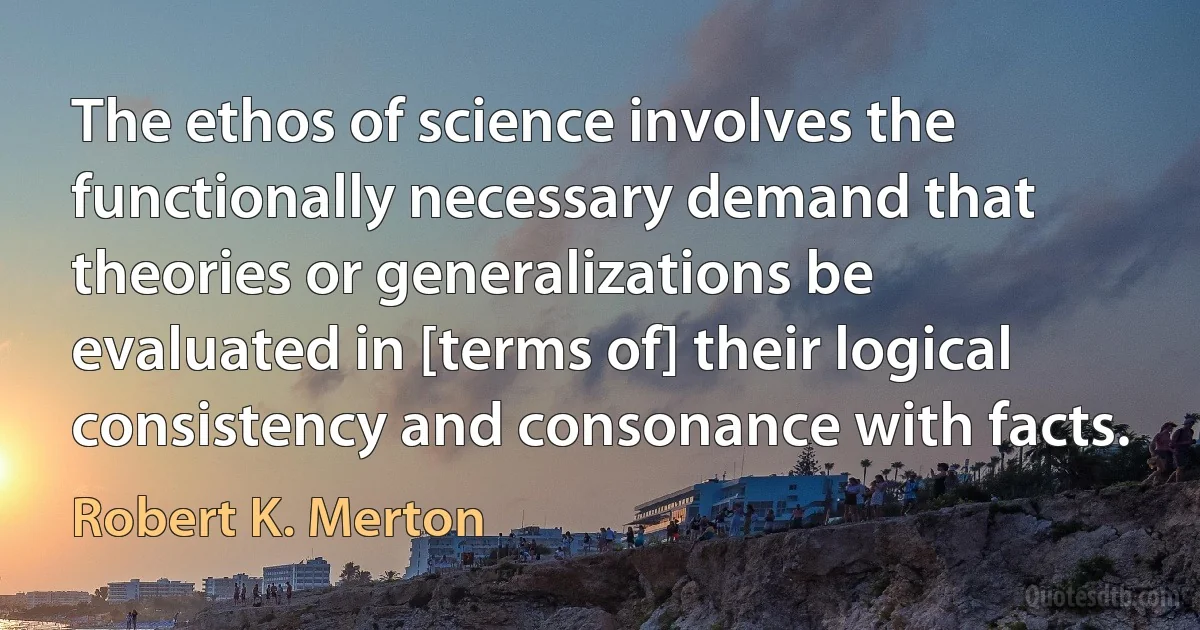 The ethos of science involves the functionally necessary demand that theories or generalizations be evaluated in [terms of] their logical consistency and consonance with facts. (Robert K. Merton)