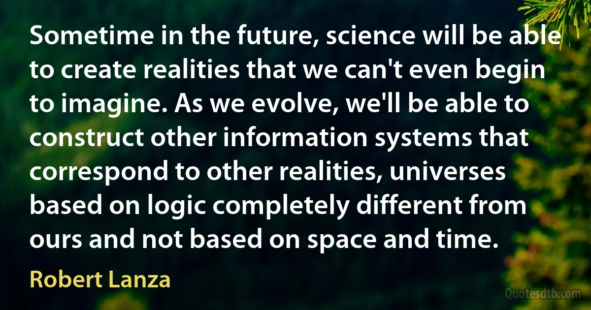 Sometime in the future, science will be able to create realities that we can't even begin to imagine. As we evolve, we'll be able to construct other information systems that correspond to other realities, universes based on logic completely different from ours and not based on space and time. (Robert Lanza)