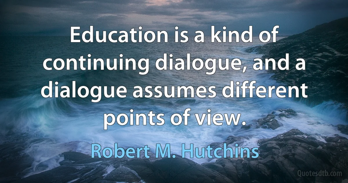 Education is a kind of continuing dialogue, and a dialogue assumes different points of view. (Robert M. Hutchins)