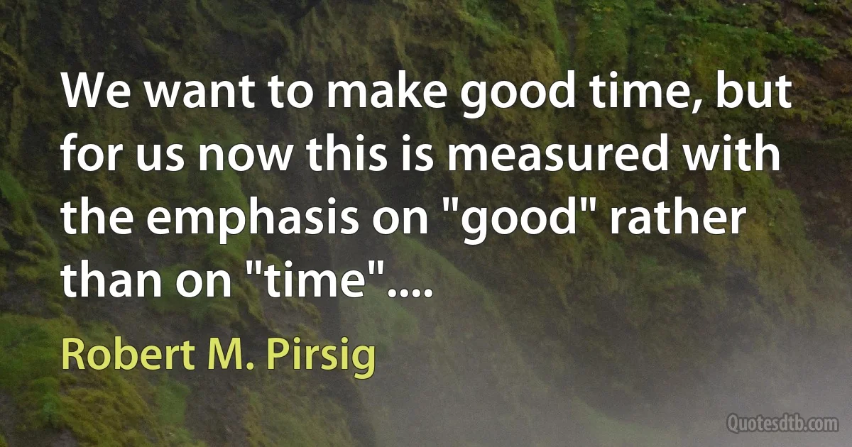 We want to make good time, but for us now this is measured with the emphasis on "good" rather than on "time".... (Robert M. Pirsig)