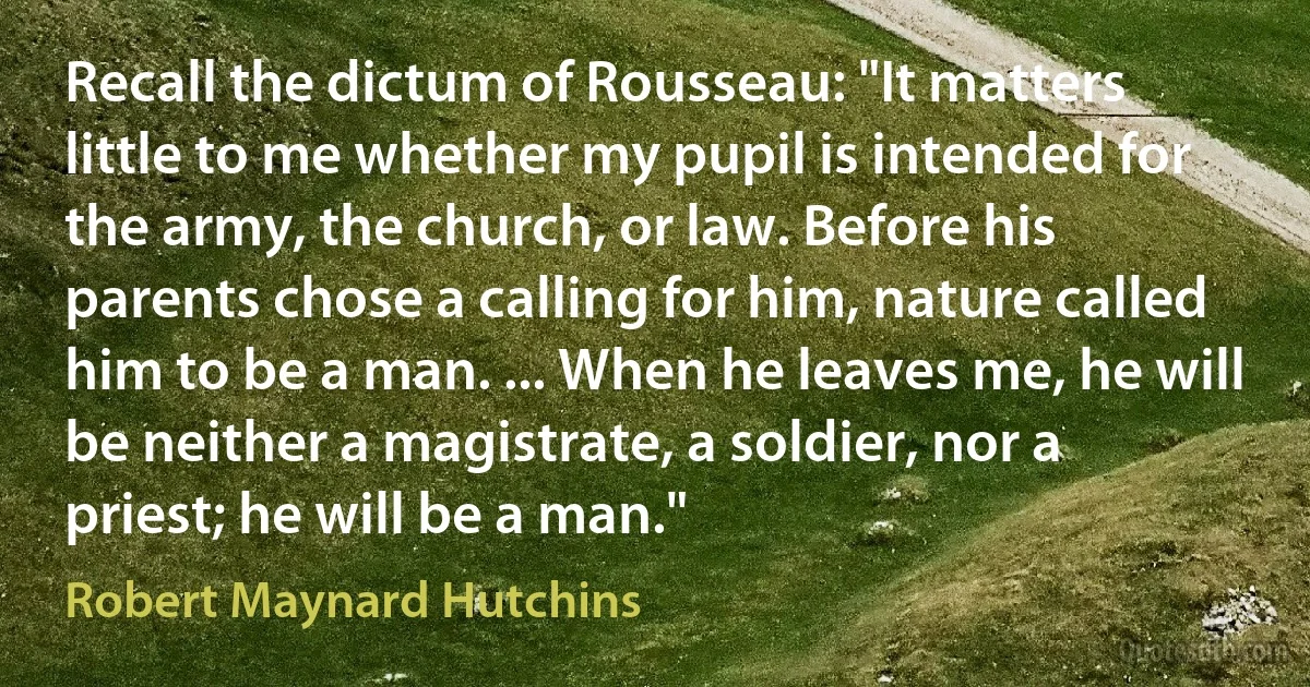 Recall the dictum of Rousseau: "It matters little to me whether my pupil is intended for the army, the church, or law. Before his parents chose a calling for him, nature called him to be a man. ... When he leaves me, he will be neither a magistrate, a soldier, nor a priest; he will be a man." (Robert Maynard Hutchins)