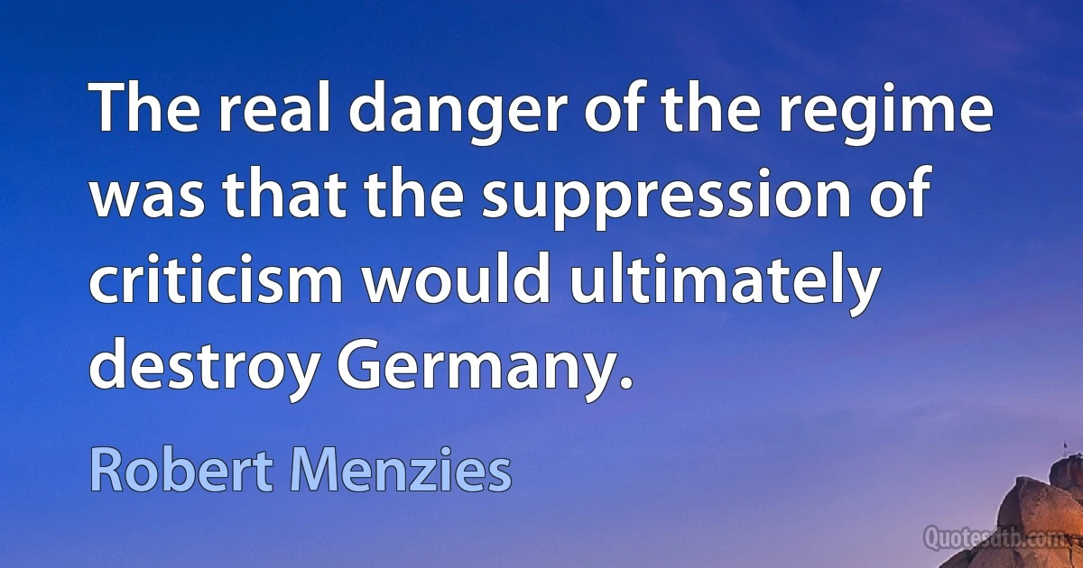 The real danger of the regime was that the suppression of criticism would ultimately destroy Germany. (Robert Menzies)