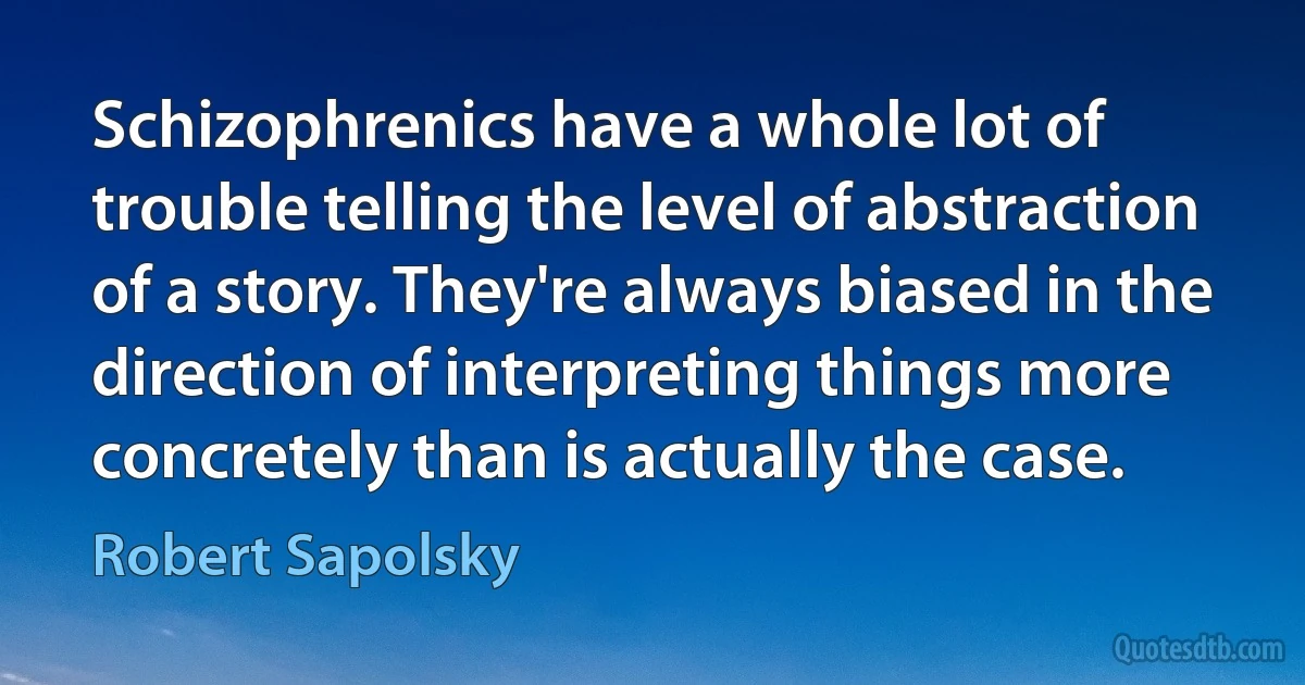 Schizophrenics have a whole lot of trouble telling the level of abstraction of a story. They're always biased in the direction of interpreting things more concretely than is actually the case. (Robert Sapolsky)