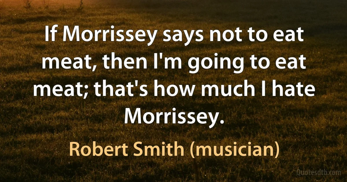 If Morrissey says not to eat meat, then I'm going to eat meat; that's how much I hate Morrissey. (Robert Smith (musician))