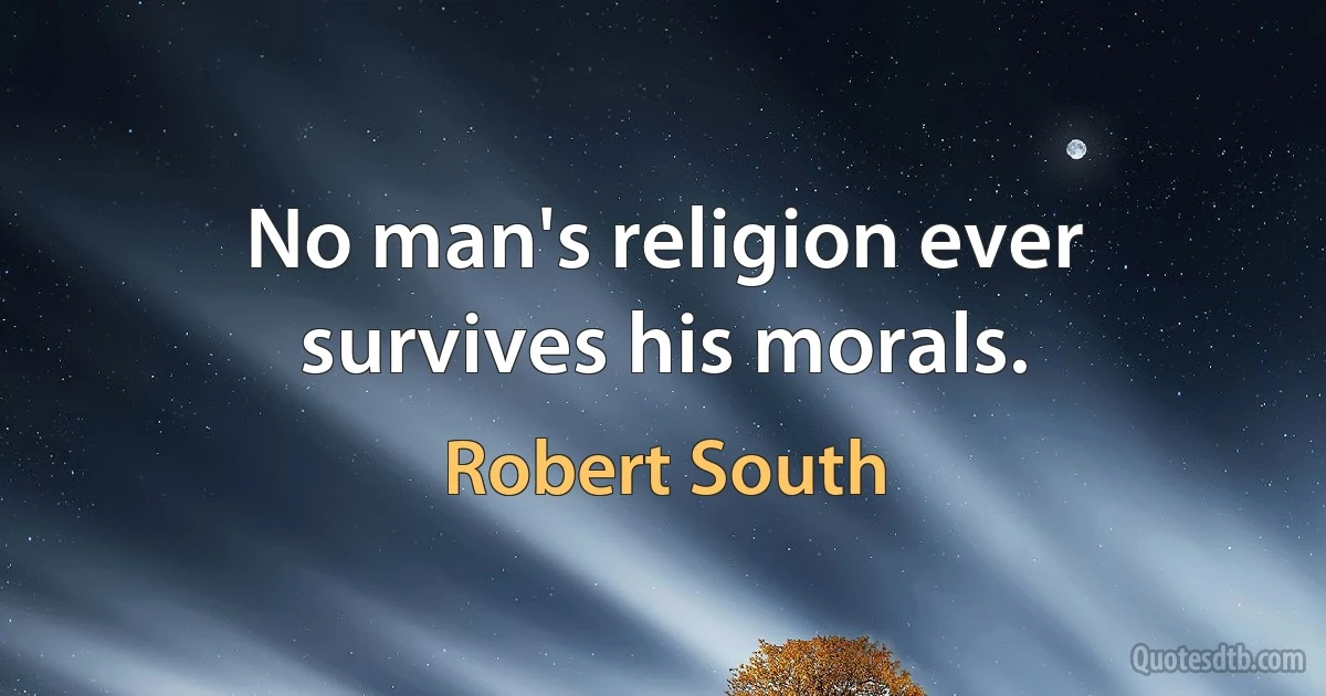 No man's religion ever survives his morals. (Robert South)