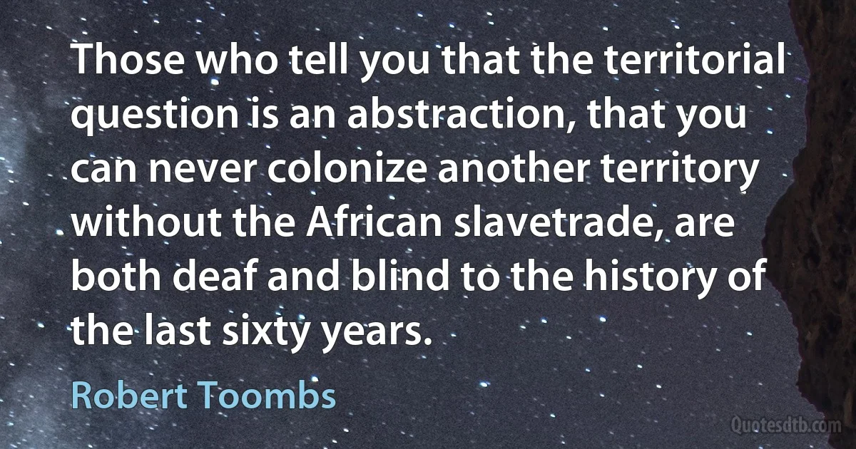 Those who tell you that the territorial question is an abstraction, that you can never colonize another territory without the African slavetrade, are both deaf and blind to the history of the last sixty years. (Robert Toombs)