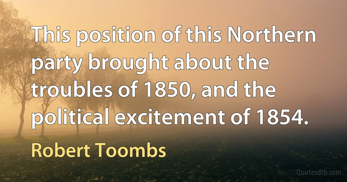 This position of this Northern party brought about the troubles of 1850, and the political excitement of 1854. (Robert Toombs)