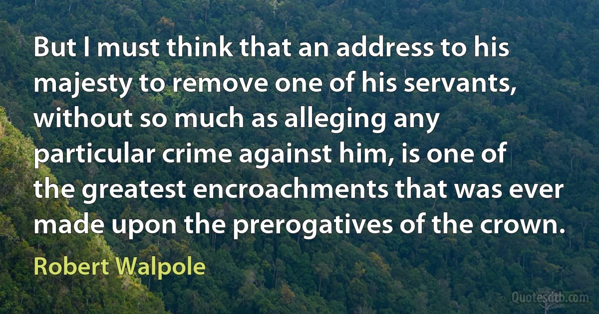 But I must think that an address to his majesty to remove one of his servants, without so much as alleging any particular crime against him, is one of the greatest encroachments that was ever made upon the prerogatives of the crown. (Robert Walpole)