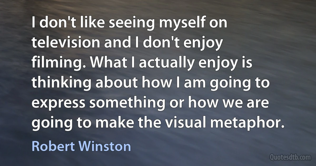 I don't like seeing myself on television and I don't enjoy filming. What I actually enjoy is thinking about how I am going to express something or how we are going to make the visual metaphor. (Robert Winston)