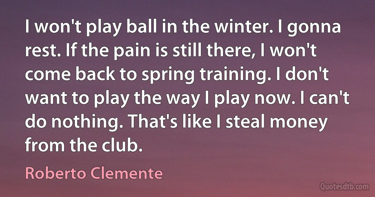 I won't play ball in the winter. I gonna rest. If the pain is still there, I won't come back to spring training. I don't want to play the way I play now. I can't do nothing. That's like I steal money from the club. (Roberto Clemente)