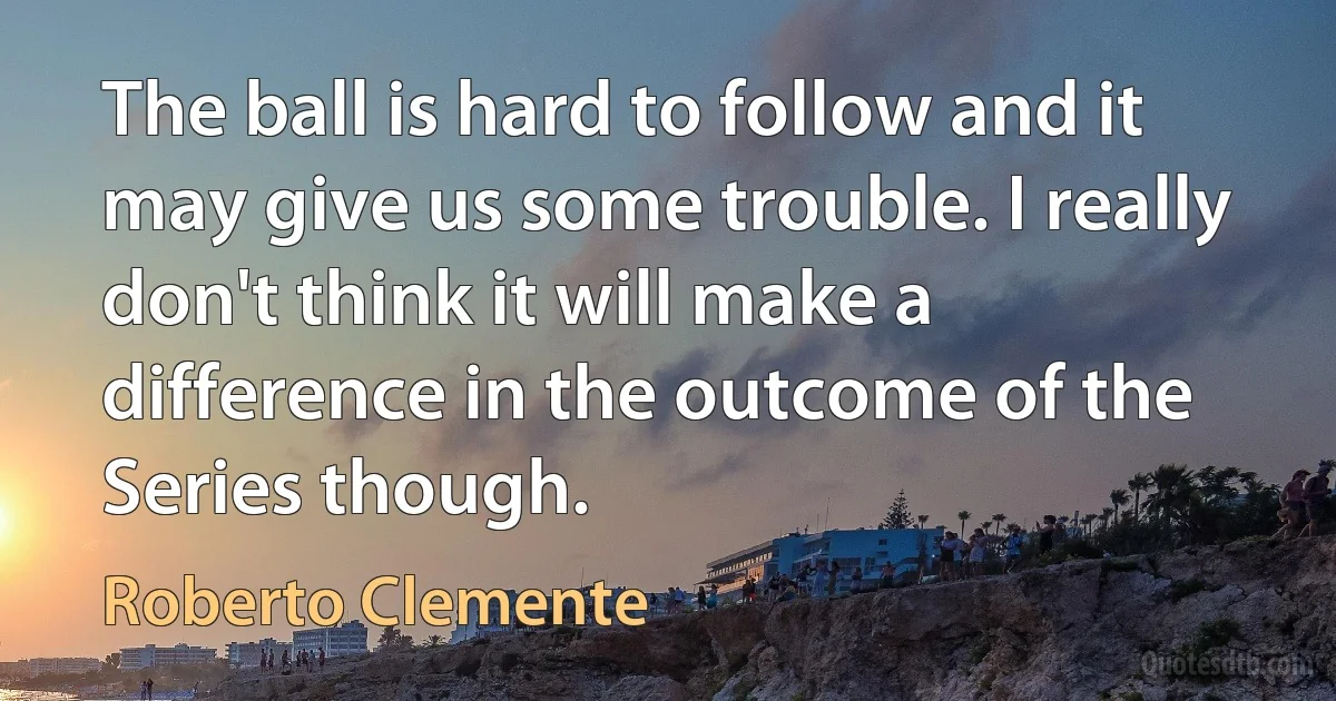 The ball is hard to follow and it may give us some trouble. I really don't think it will make a difference in the outcome of the Series though. (Roberto Clemente)