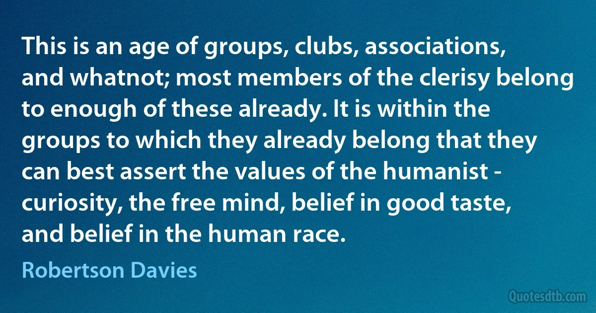 This is an age of groups, clubs, associations, and whatnot; most members of the clerisy belong to enough of these already. It is within the groups to which they already belong that they can best assert the values of the humanist - curiosity, the free mind, belief in good taste, and belief in the human race. (Robertson Davies)