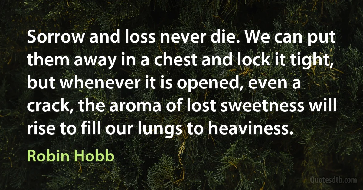 Sorrow and loss never die. We can put them away in a chest and lock it tight, but whenever it is opened, even a crack, the aroma of lost sweetness will rise to fill our lungs to heaviness. (Robin Hobb)