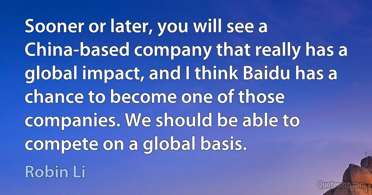 Sooner or later, you will see a China-based company that really has a global impact, and I think Baidu has a chance to become one of those companies. We should be able to compete on a global basis. (Robin Li)