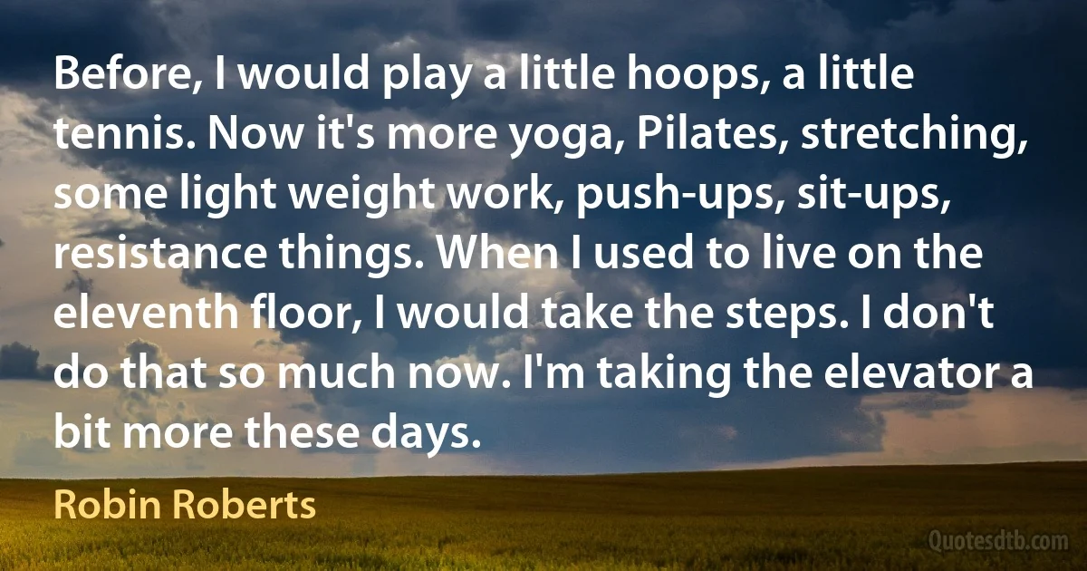 Before, I would play a little hoops, a little tennis. Now it's more yoga, Pilates, stretching, some light weight work, push-ups, sit-ups, resistance things. When I used to live on the eleventh floor, I would take the steps. I don't do that so much now. I'm taking the elevator a bit more these days. (Robin Roberts)