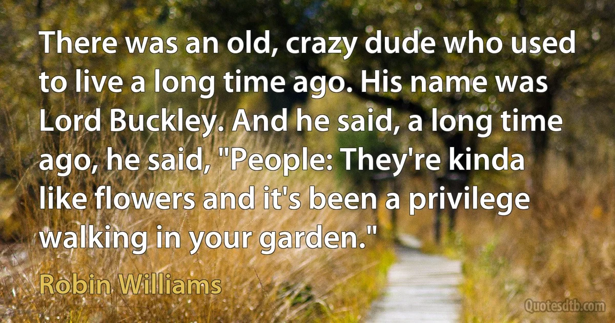 There was an old, crazy dude who used to live a long time ago. His name was Lord Buckley. And he said, a long time ago, he said, "People: They're kinda like flowers and it's been a privilege walking in your garden." (Robin Williams)