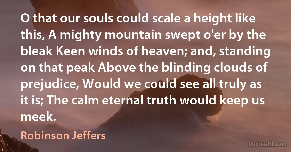 O that our souls could scale a height like this, A mighty mountain swept o'er by the bleak Keen winds of heaven; and, standing on that peak Above the blinding clouds of prejudice, Would we could see all truly as it is; The calm eternal truth would keep us meek. (Robinson Jeffers)