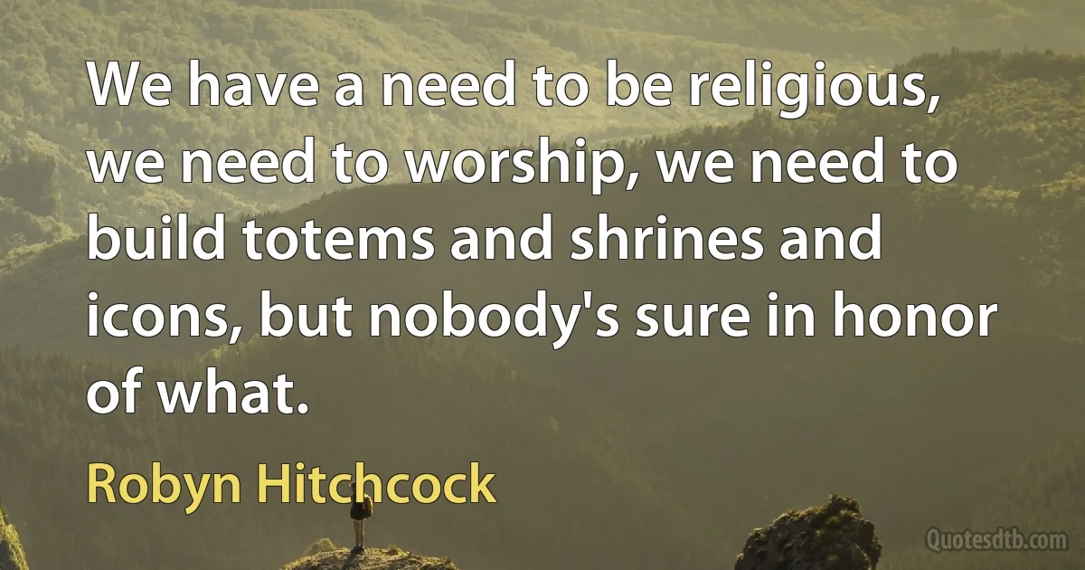 We have a need to be religious, we need to worship, we need to build totems and shrines and icons, but nobody's sure in honor of what. (Robyn Hitchcock)