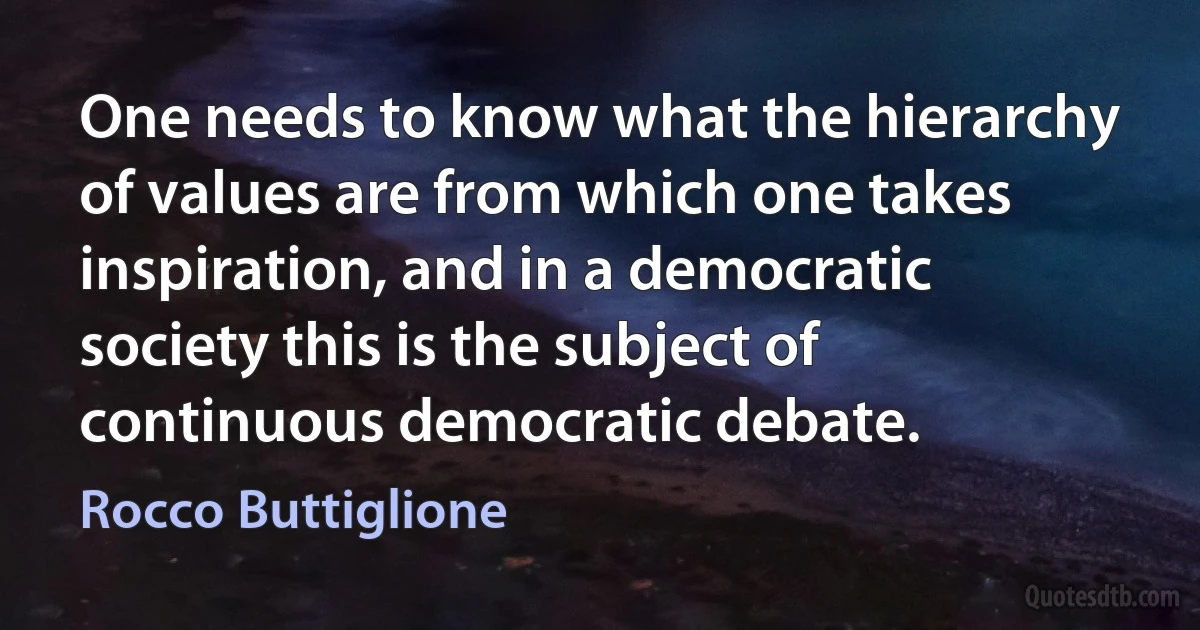 One needs to know what the hierarchy of values are from which one takes inspiration, and in a democratic society this is the subject of continuous democratic debate. (Rocco Buttiglione)