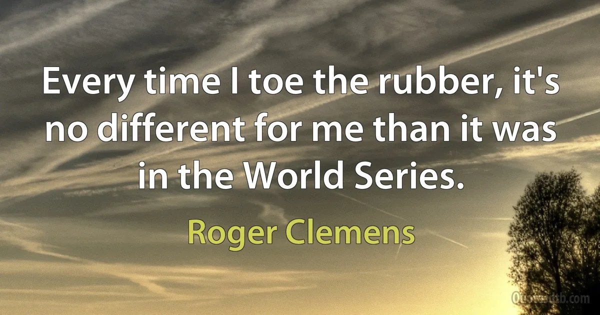 Every time I toe the rubber, it's no different for me than it was in the World Series. (Roger Clemens)