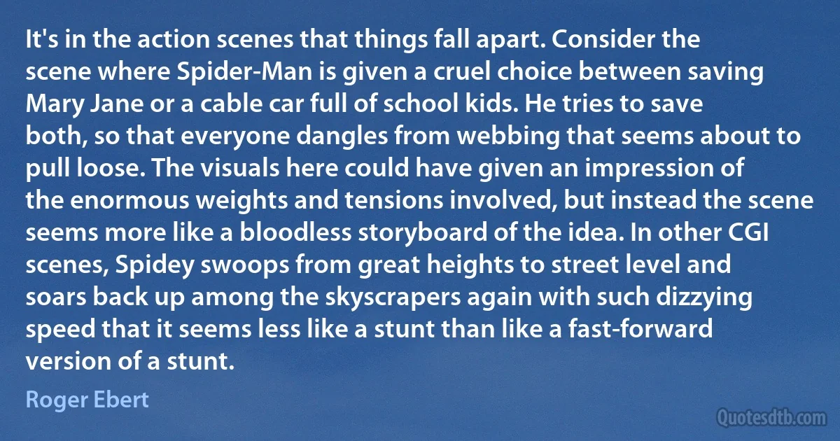 It's in the action scenes that things fall apart. Consider the scene where Spider-Man is given a cruel choice between saving Mary Jane or a cable car full of school kids. He tries to save both, so that everyone dangles from webbing that seems about to pull loose. The visuals here could have given an impression of the enormous weights and tensions involved, but instead the scene seems more like a bloodless storyboard of the idea. In other CGI scenes, Spidey swoops from great heights to street level and soars back up among the skyscrapers again with such dizzying speed that it seems less like a stunt than like a fast-forward version of a stunt. (Roger Ebert)