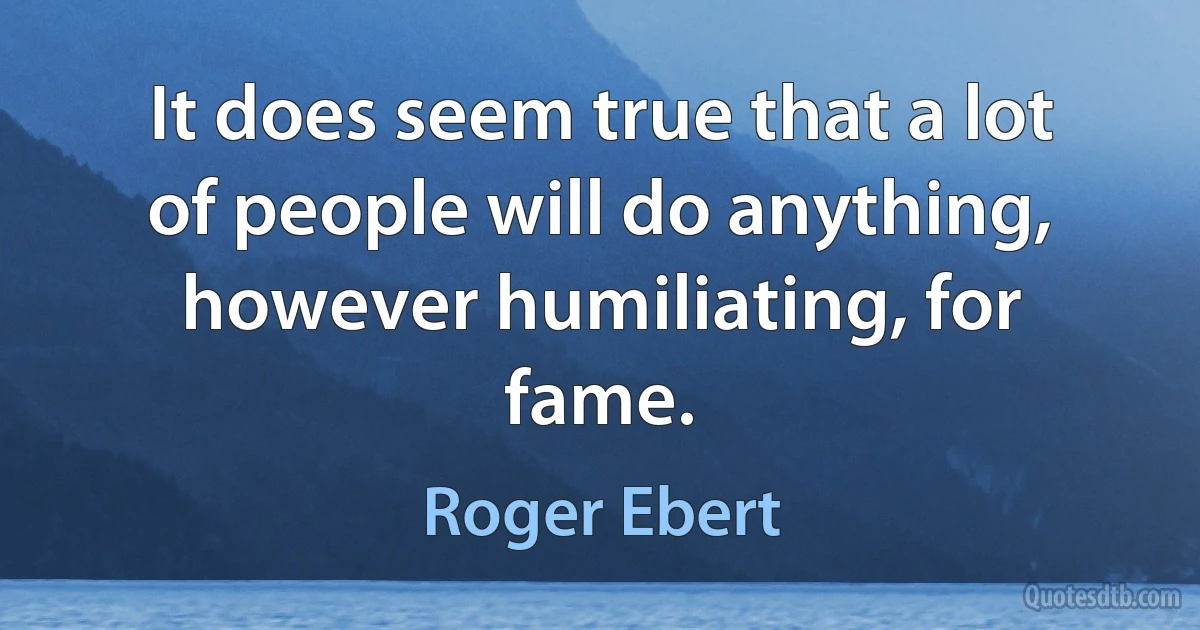 It does seem true that a lot of people will do anything, however humiliating, for fame. (Roger Ebert)