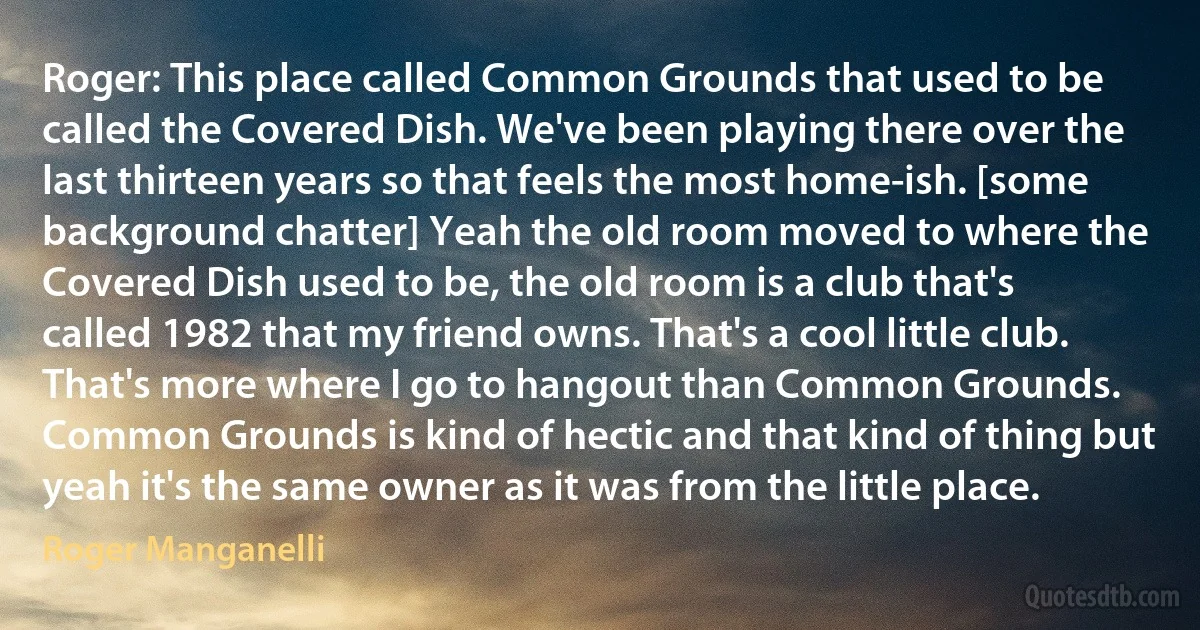 Roger: This place called Common Grounds that used to be called the Covered Dish. We've been playing there over the last thirteen years so that feels the most home-ish. [some background chatter] Yeah the old room moved to where the Covered Dish used to be, the old room is a club that's called 1982 that my friend owns. That's a cool little club. That's more where I go to hangout than Common Grounds. Common Grounds is kind of hectic and that kind of thing but yeah it's the same owner as it was from the little place. (Roger Manganelli)