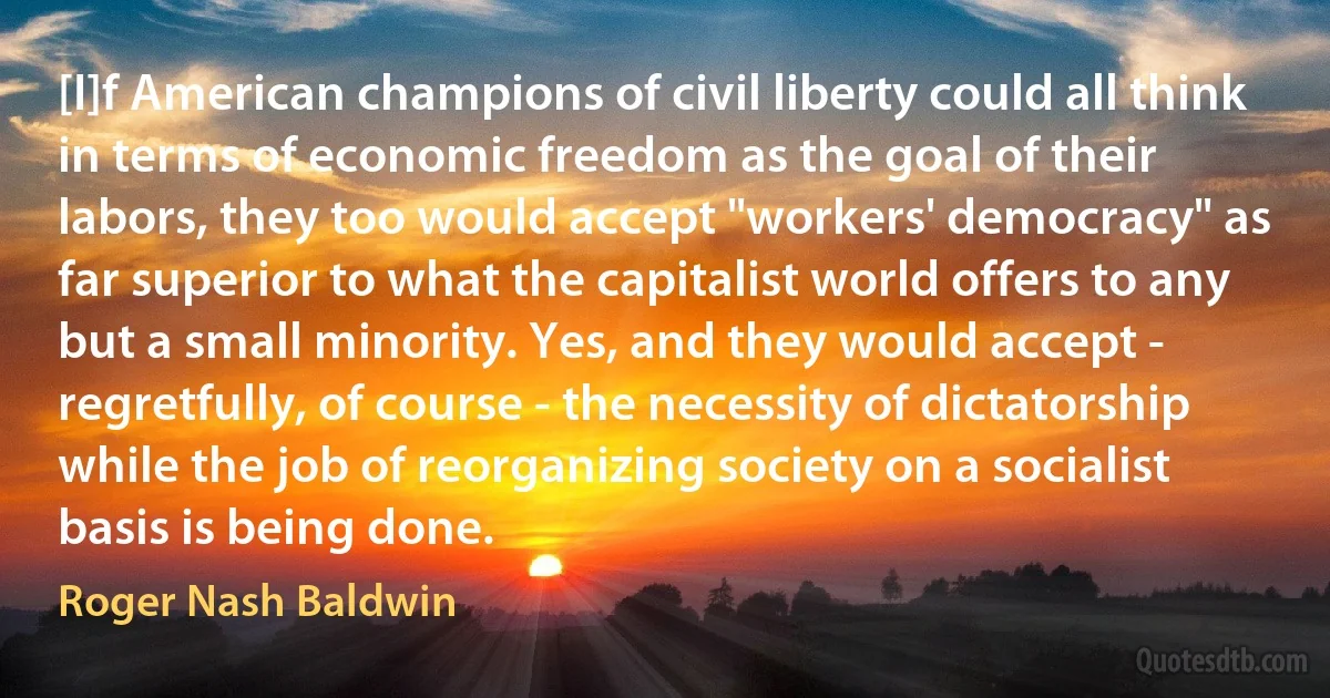 [I]f American champions of civil liberty could all think in terms of economic freedom as the goal of their labors, they too would accept "workers' democracy" as far superior to what the capitalist world offers to any but a small minority. Yes, and they would accept - regretfully, of course - the necessity of dictatorship while the job of reorganizing society on a socialist basis is being done. (Roger Nash Baldwin)