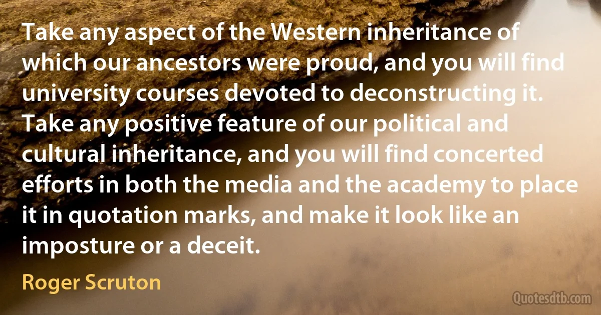 Take any aspect of the Western inheritance of which our ancestors were proud, and you will find university courses devoted to deconstructing it. Take any positive feature of our political and cultural inheritance, and you will find concerted efforts in both the media and the academy to place it in quotation marks, and make it look like an imposture or a deceit. (Roger Scruton)