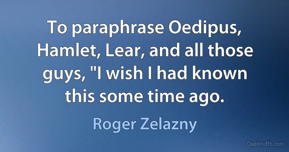 To paraphrase Oedipus, Hamlet, Lear, and all those guys, "I wish I had known this some time ago. (Roger Zelazny)