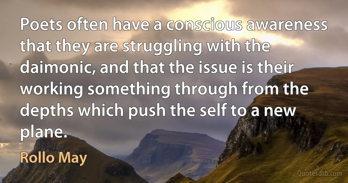 Poets often have a conscious awareness that they are struggling with the daimonic, and that the issue is their working something through from the depths which push the self to a new plane. (Rollo May)