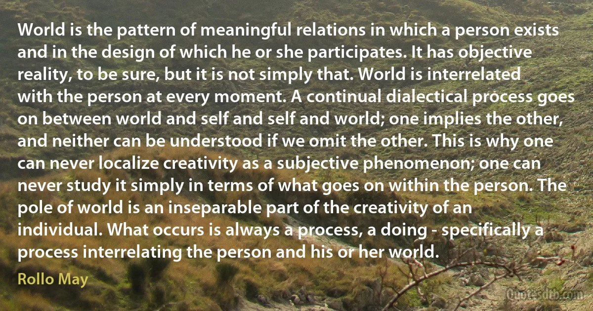 World is the pattern of meaningful relations in which a person exists and in the design of which he or she participates. It has objective reality, to be sure, but it is not simply that. World is interrelated with the person at every moment. A continual dialectical process goes on between world and self and self and world; one implies the other, and neither can be understood if we omit the other. This is why one can never localize creativity as a subjective phenomenon; one can never study it simply in terms of what goes on within the person. The pole of world is an inseparable part of the creativity of an individual. What occurs is always a process, a doing - specifically a process interrelating the person and his or her world. (Rollo May)