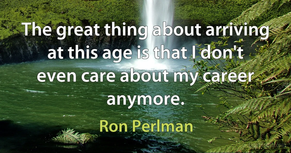 The great thing about arriving at this age is that I don't even care about my career anymore. (Ron Perlman)