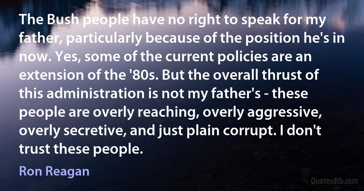 The Bush people have no right to speak for my father, particularly because of the position he's in now. Yes, some of the current policies are an extension of the '80s. But the overall thrust of this administration is not my father's - these people are overly reaching, overly aggressive, overly secretive, and just plain corrupt. I don't trust these people. (Ron Reagan)