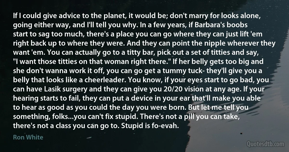 If I could give advice to the planet, it would be; don't marry for looks alone, going either way, and I'll tell you why. In a few years, if Barbara's boobs start to sag too much, there's a place you can go where they can just lift 'em right back up to where they were. And they can point the nipple wherever they want 'em. You can actually go to a titty bar, pick out a set of titties and say, "I want those titties on that woman right there." If her belly gets too big and she don't wanna work it off, you can go get a tummy tuck- they'll give you a belly that looks like a cheerleader. You know, if your eyes start to go bad, you can have Lasik surgery and they can give you 20/20 vision at any age. If your hearing starts to fail, they can put a device in your ear that'll make you able to hear as good as you could the day you were born. But let me tell you something, folks...you can't fix stupid. There's not a pill you can take, there's not a class you can go to. Stupid is fo-evah. (Ron White)