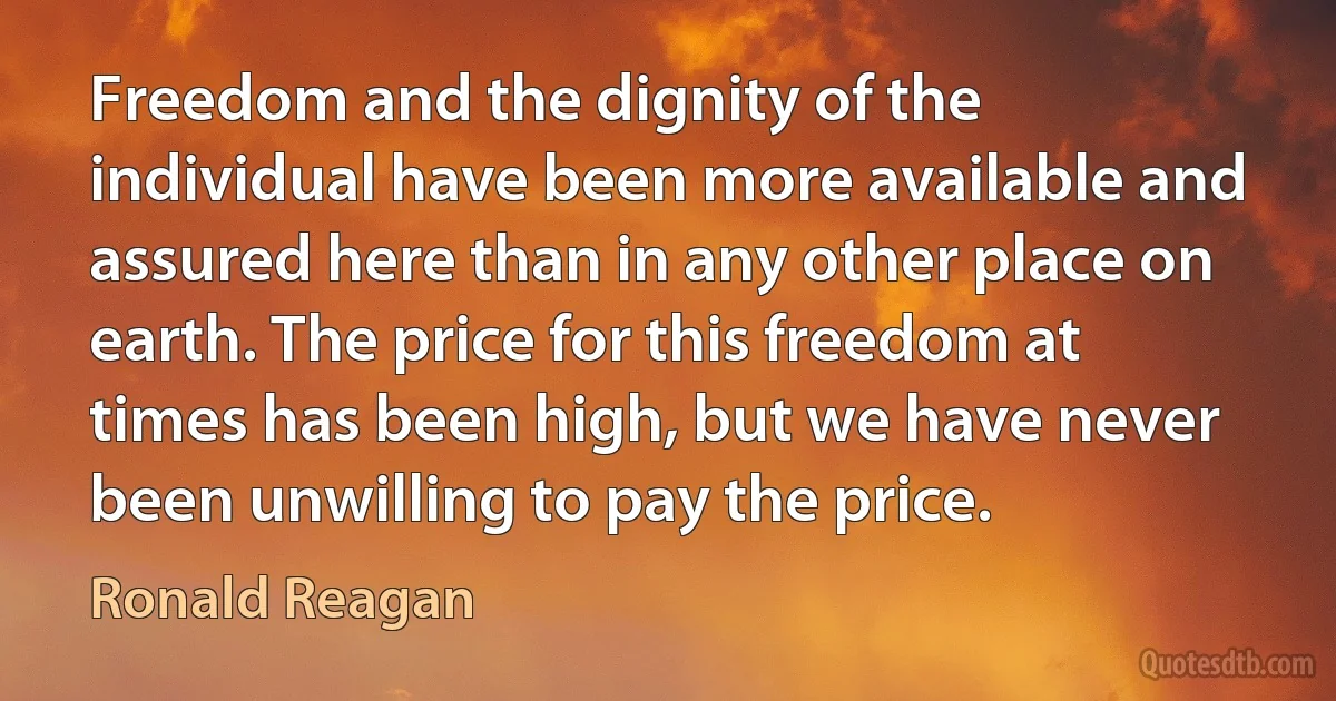 Freedom and the dignity of the individual have been more available and assured here than in any other place on earth. The price for this freedom at times has been high, but we have never been unwilling to pay the price. (Ronald Reagan)