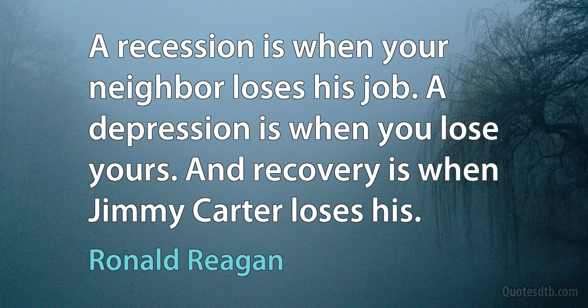 A recession is when your neighbor loses his job. A depression is when you lose yours. And recovery is when Jimmy Carter loses his. (Ronald Reagan)