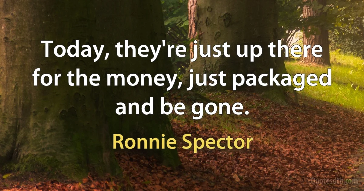 Today, they're just up there for the money, just packaged and be gone. (Ronnie Spector)