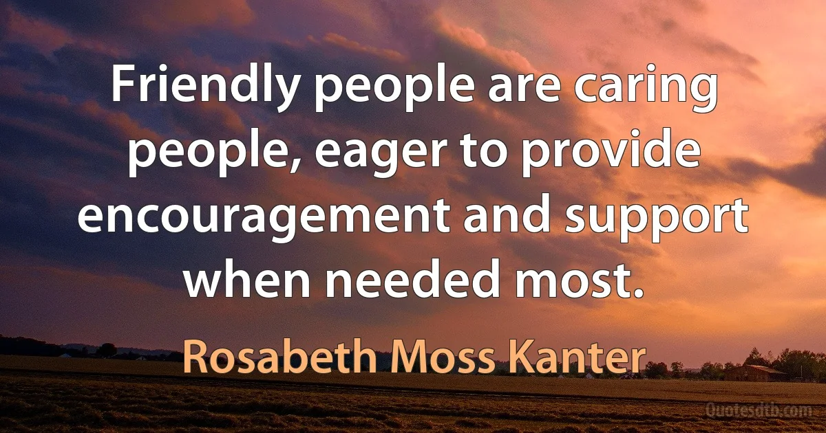 Friendly people are caring people, eager to provide encouragement and support when needed most. (Rosabeth Moss Kanter)