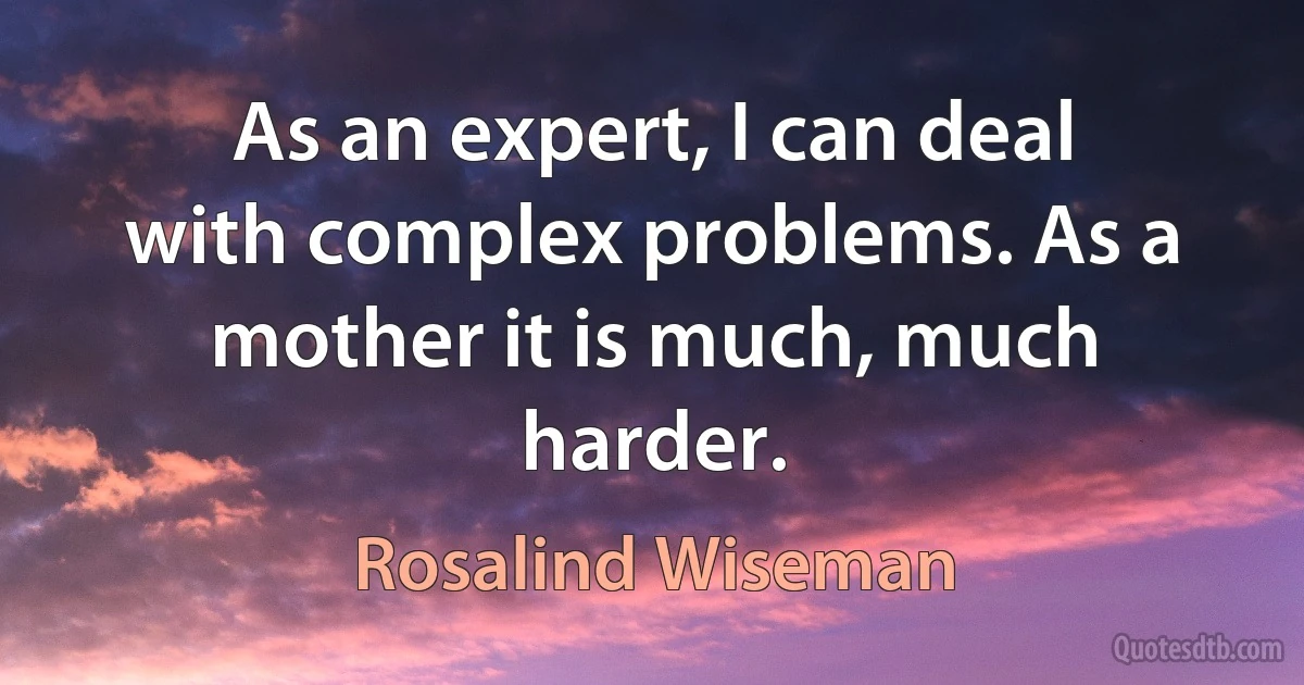 As an expert, I can deal with complex problems. As a mother it is much, much harder. (Rosalind Wiseman)