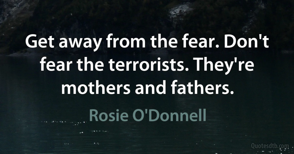 Get away from the fear. Don't fear the terrorists. They're mothers and fathers. (Rosie O'Donnell)