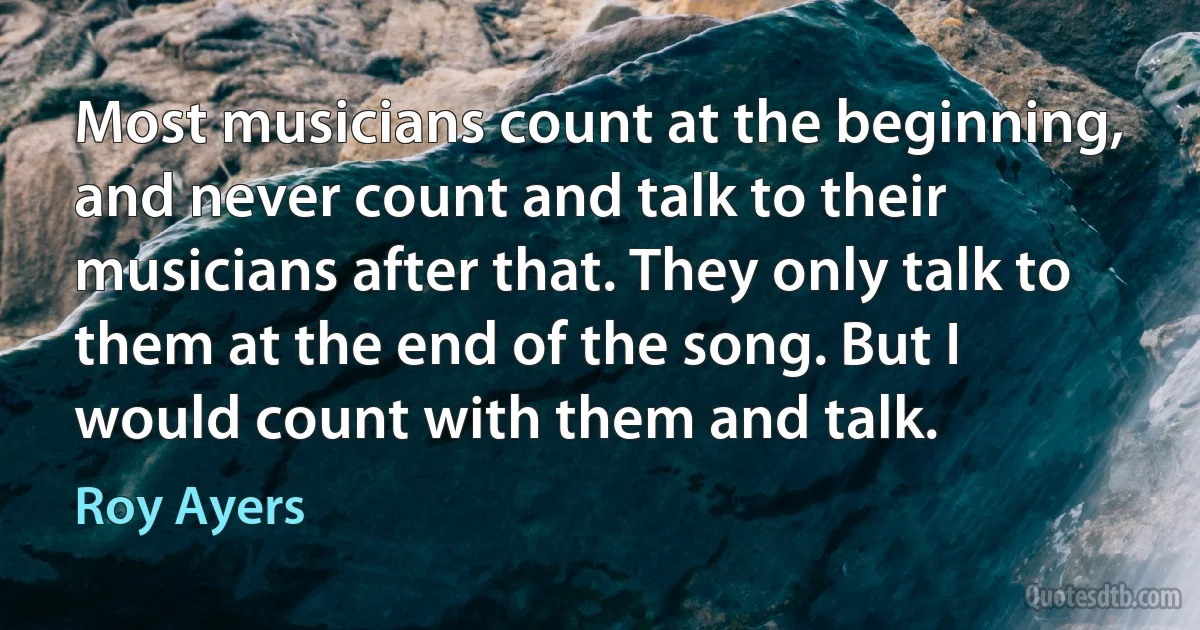 Most musicians count at the beginning, and never count and talk to their musicians after that. They only talk to them at the end of the song. But I would count with them and talk. (Roy Ayers)