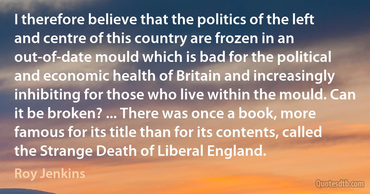 I therefore believe that the politics of the left and centre of this country are frozen in an out-of-date mould which is bad for the political and economic health of Britain and increasingly inhibiting for those who live within the mould. Can it be broken? ... There was once a book, more famous for its title than for its contents, called the Strange Death of Liberal England. (Roy Jenkins)