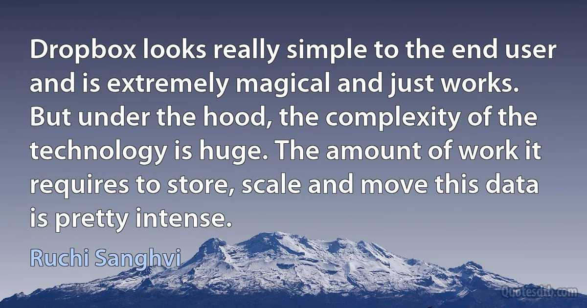 Dropbox looks really simple to the end user and is extremely magical and just works. But under the hood, the complexity of the technology is huge. The amount of work it requires to store, scale and move this data is pretty intense. (Ruchi Sanghvi)