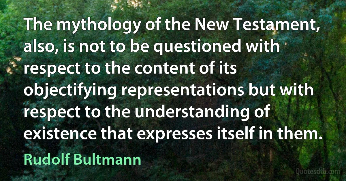 The mythology of the New Testament, also, is not to be questioned with respect to the content of its objectifying representations but with respect to the understanding of existence that expresses itself in them. (Rudolf Bultmann)