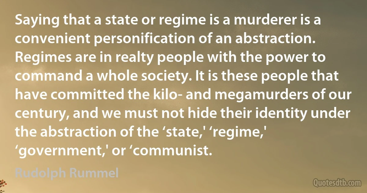 Saying that a state or regime is a murderer is a convenient personification of an abstraction. Regimes are in realty people with the power to command a whole society. It is these people that have committed the kilo- and megamurders of our century, and we must not hide their identity under the abstraction of the ‘state,' ‘regime,' ‘government,' or ‘communist. (Rudolph Rummel)