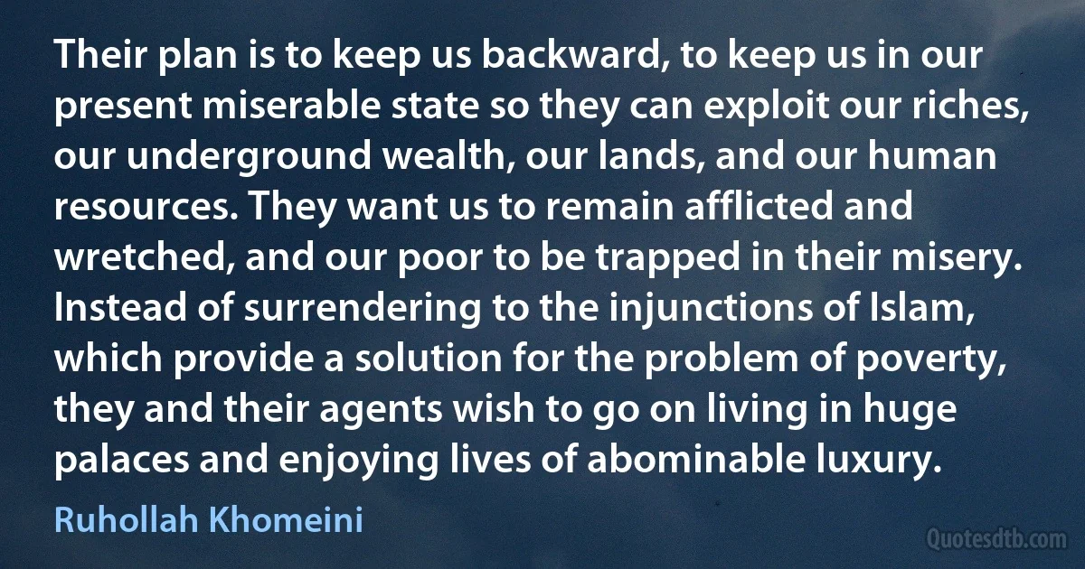 Their plan is to keep us backward, to keep us in our present miserable state so they can exploit our riches, our underground wealth, our lands, and our human resources. They want us to remain afflicted and wretched, and our poor to be trapped in their misery. Instead of surrendering to the injunctions of Islam, which provide a solution for the problem of poverty, they and their agents wish to go on living in huge palaces and enjoying lives of abominable luxury. (Ruhollah Khomeini)