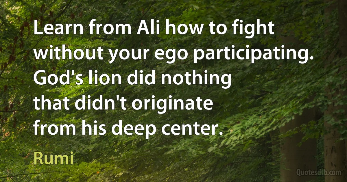 Learn from Ali how to fight
without your ego participating.
God's lion did nothing
that didn't originate
from his deep center. (Rumi)