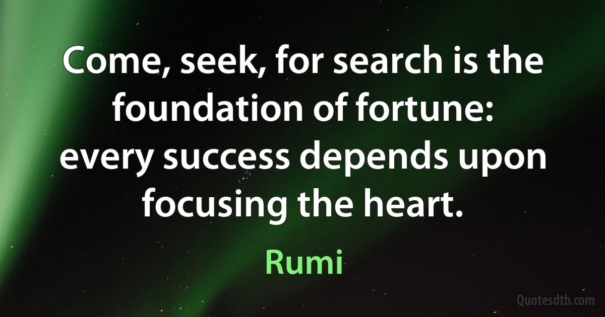 Come, seek, for search is the foundation of fortune:
every success depends upon focusing the heart. (Rumi)