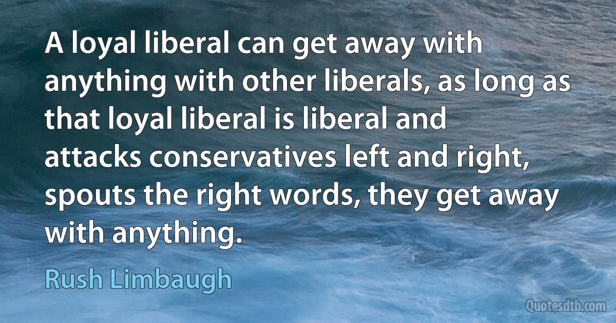 A loyal liberal can get away with anything with other liberals, as long as that loyal liberal is liberal and attacks conservatives left and right, spouts the right words, they get away with anything. (Rush Limbaugh)